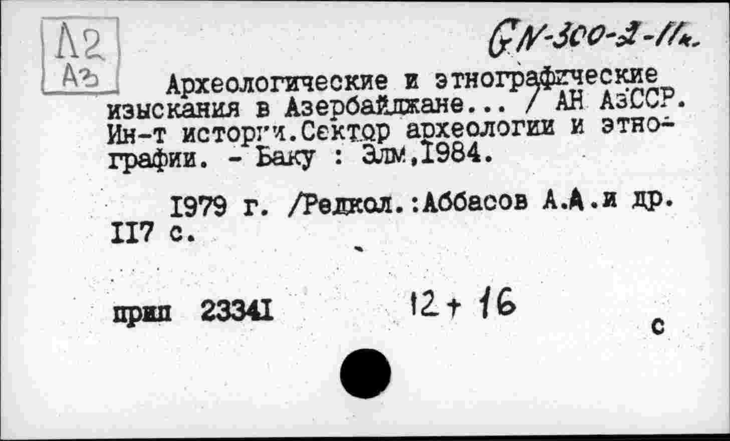 ﻿Ç/frico-J-M,.
Археологические и этнографические изыскания в Азербайджане... / АН АзССР. Ин-т исторги.Сектор археологии и этнографии. - Баку : Элм,1984.
1979 г. /Редкол.’.Аббасов А.А.и др. 117 с.
прип 23341
fit /6
с